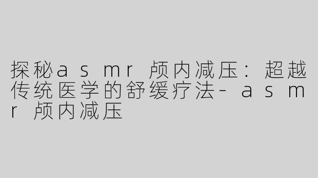 探秘asmr颅内减压：超越传统医学的舒缓疗法-asmr颅内减压