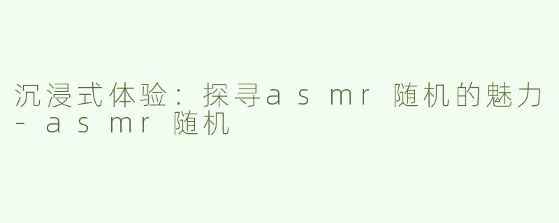 沉浸式体验：探寻asmr随机的魅力-asmr随机