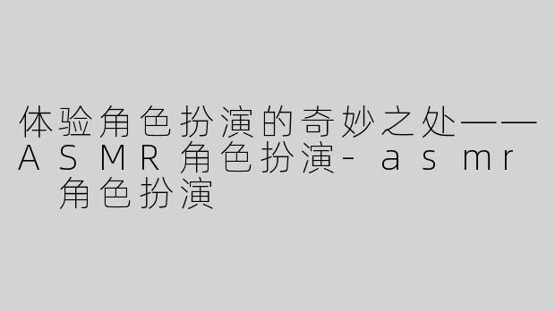 体验角色扮演的奇妙之处——ASMR角色扮演-asmr 角色扮演