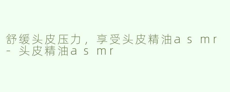 舒缓头皮压力，享受头皮精油asmr-头皮精油asmr