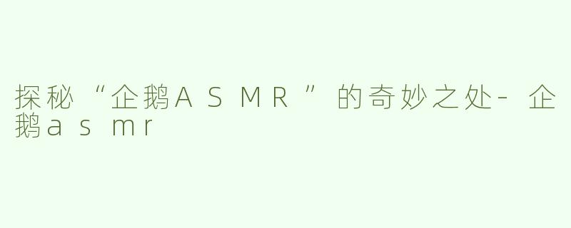 探秘“企鹅ASMR”的奇妙之处-企鹅asmr