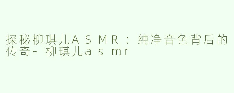 探秘柳琪儿ASMR：纯净音色背后的传奇-柳琪儿asmr