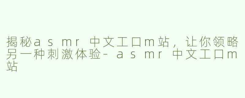 揭秘asmr中文工口m站，让你领略另一种刺激体验-asmr中文工口m站