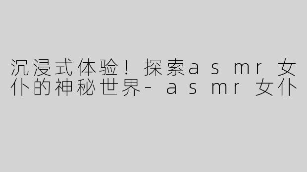 沉浸式体验！探索asmr女仆的神秘世界-asmr女仆