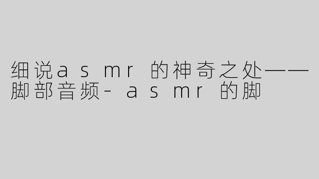 细说asmr的神奇之处——脚部音频-asmr的脚