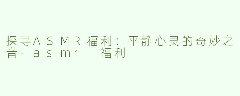 探寻ASMR福利：平静心灵的奇妙之音-asmr 福利