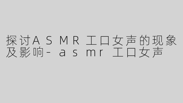 探讨ASMR工口女声的现象及影响-asmr工口女声