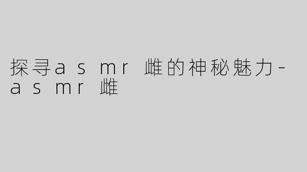 探寻asmr雌的神秘魅力-asmr雌