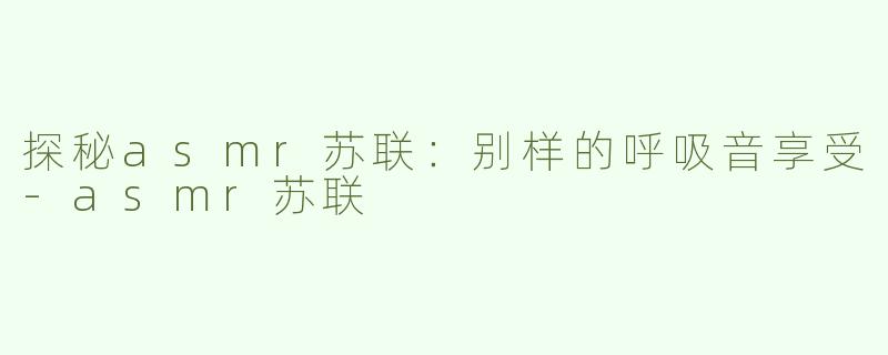 探秘asmr苏联：别样的呼吸音享受-asmr苏联