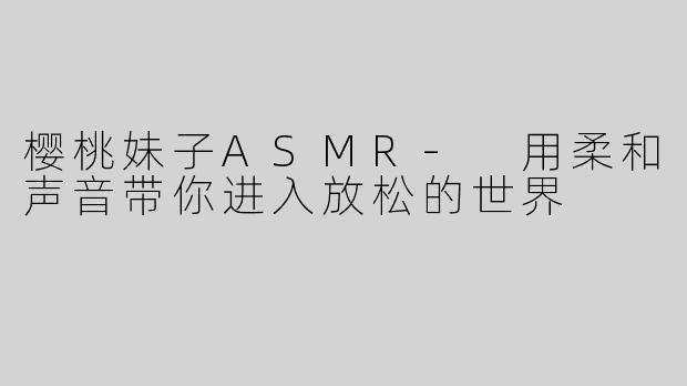 樱桃妹子ASMR- 用柔和声音带你进入放松的世界