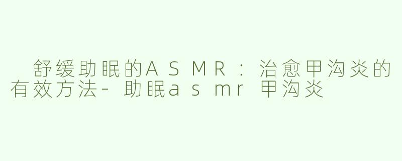  舒缓助眠的ASMR：治愈甲沟炎的有效方法-助眠asmr甲沟炎