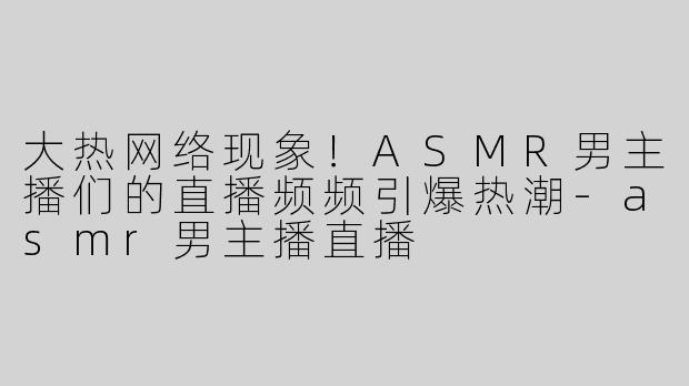 大热网络现象！ASMR男主播们的直播频频引爆热潮-asmr男主播直播