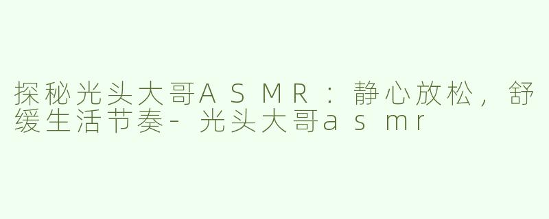 探秘光头大哥ASMR：静心放松，舒缓生活节奏-光头大哥asmr