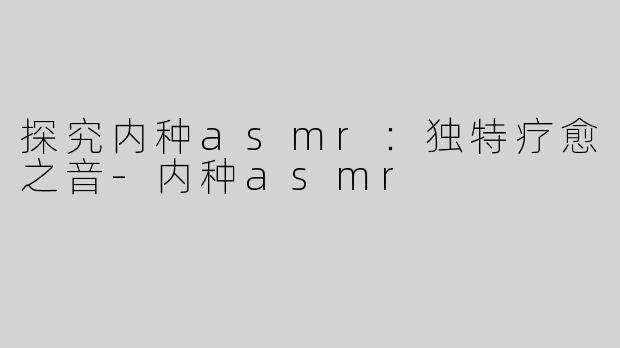 探究内种asmr：独特疗愈之音