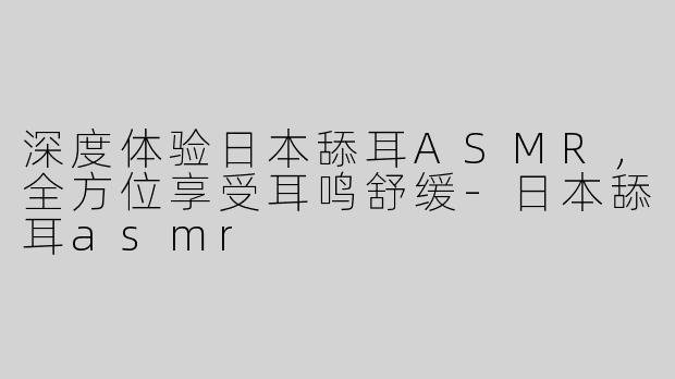 深度体验日本舔耳ASMR，全方位享受耳鸣舒缓