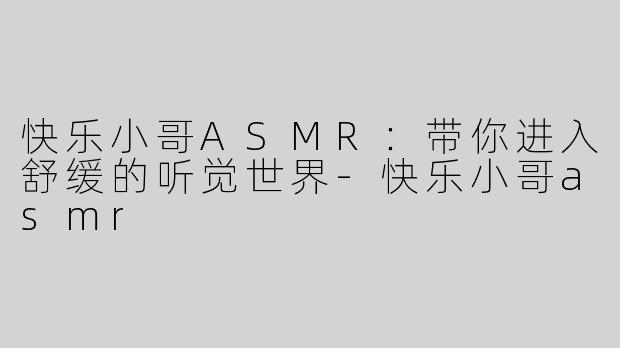 快乐小哥ASMR：带你进入舒缓的听觉世界-快乐小哥asmr