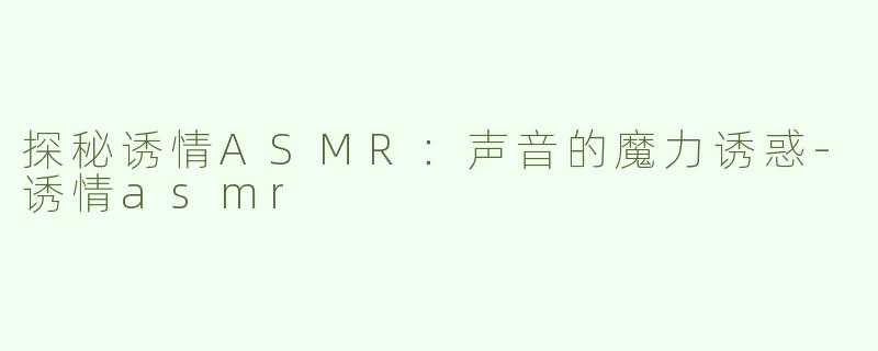 探秘诱情ASMR：声音的魔力诱惑-诱情asmr