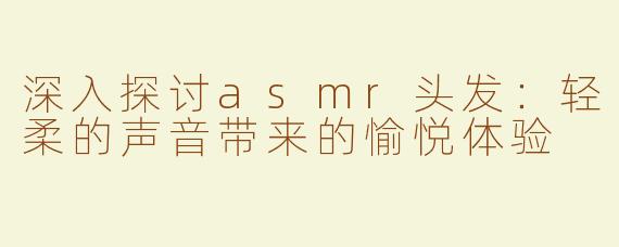 深入探讨asmr头发：轻柔的声音带来的愉悦体验