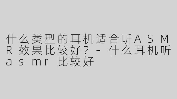 什么类型的耳机适合听ASMR效果比较好？