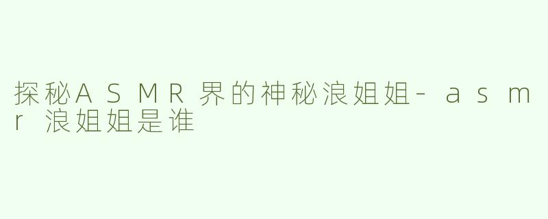 探秘ASMR界的神秘浪姐姐-asmr浪姐姐是谁