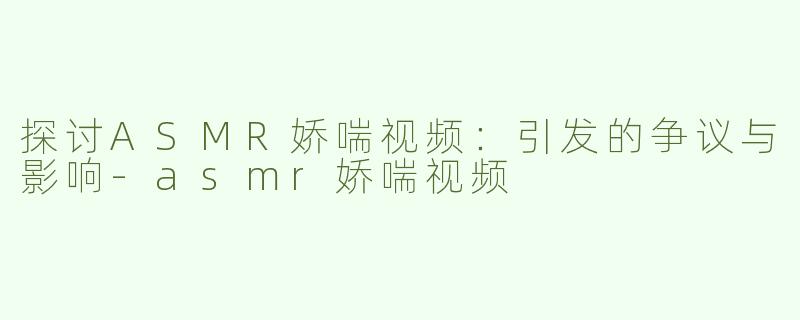 探讨ASMR娇喘视频：引发的争议与影响-asmr娇喘视频