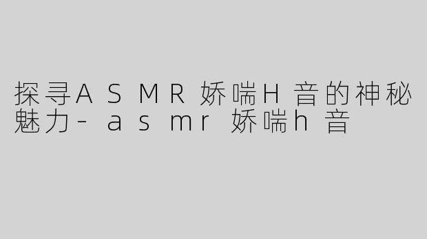 探寻ASMR娇喘H音的神秘魅力-asmr娇喘h音