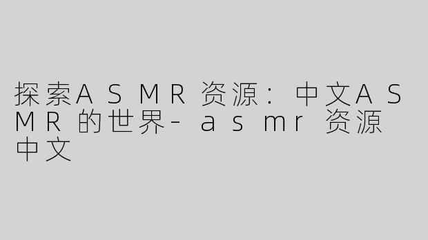 探索ASMR资源：中文ASMR的世界-asmr资源 中文