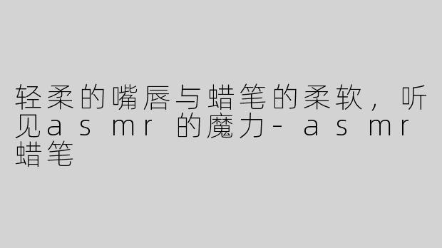 轻柔的嘴唇与蜡笔的柔软，听见asmr的魔力-asmr蜡笔