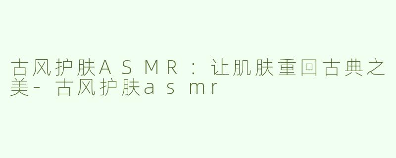 古风护肤ASMR：让肌肤重回古典之美-古风护肤asmr
