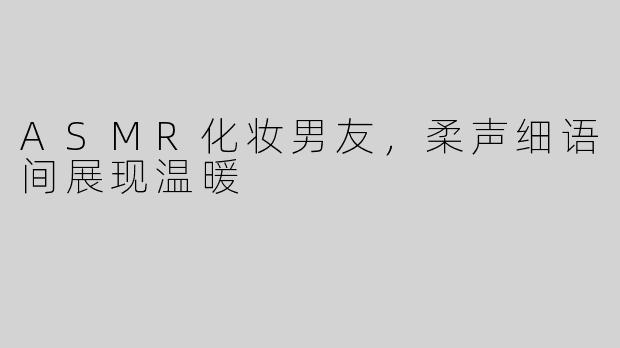ASMR化妆男友，柔声细语间展现温暖