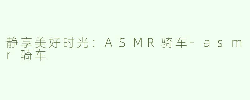 静享美好时光：ASMR骑车-asmr骑车