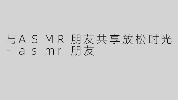 与ASMR朋友共享放松时光-asmr朋友