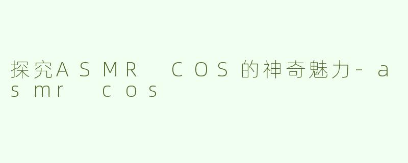 探究ASMR COS的神奇魅力-asmr cos