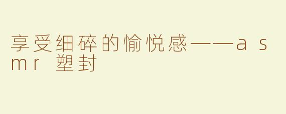 享受细碎的愉悦感——asmr塑封