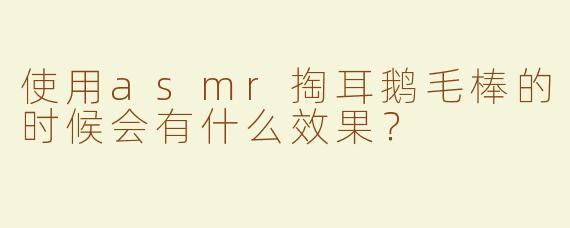 使用asmr掏耳鹅毛棒的时候会有什么效果？