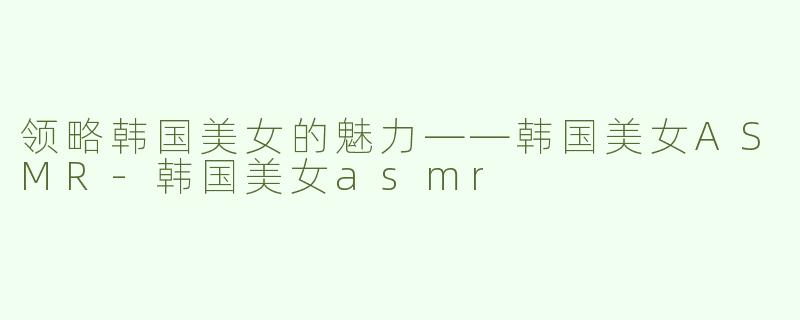 领略韩国美女的魅力——韩国美女ASMR