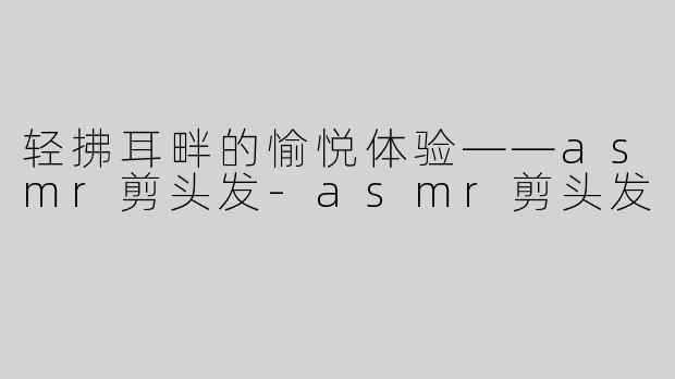 轻拂耳畔的愉悦体验——asmr剪头发-asmr剪头发