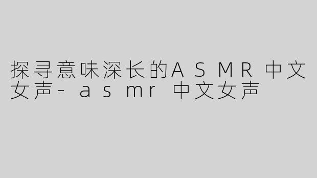 探寻意味深长的ASMR中文女声-asmr中文女声