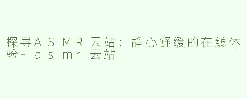 探寻ASMR云站：静心舒缓的在线体验-asmr云站