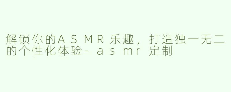 解锁你的ASMR乐趣，打造独一无二的个性化体验-asmr定制