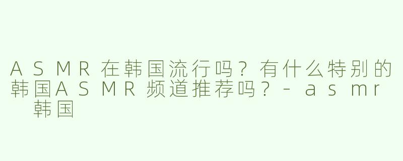 ASMR在韩国流行吗？有什么特别的韩国ASMR频道推荐吗？