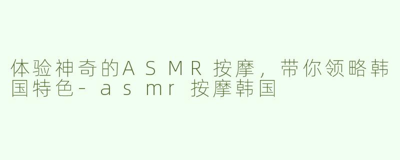 体验神奇的ASMR按摩，带你领略韩国特色-asmr按摩韩国