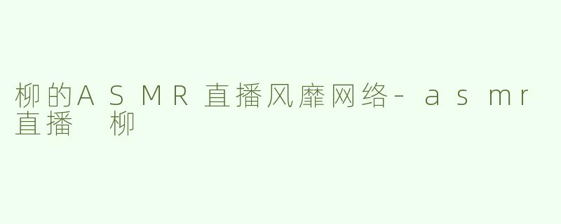 柳的ASMR直播风靡网络-asmr直播 柳