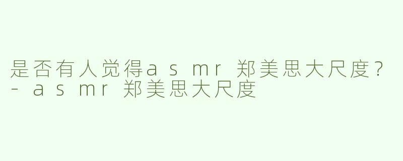 是否有人觉得asmr郑美思大尺度？