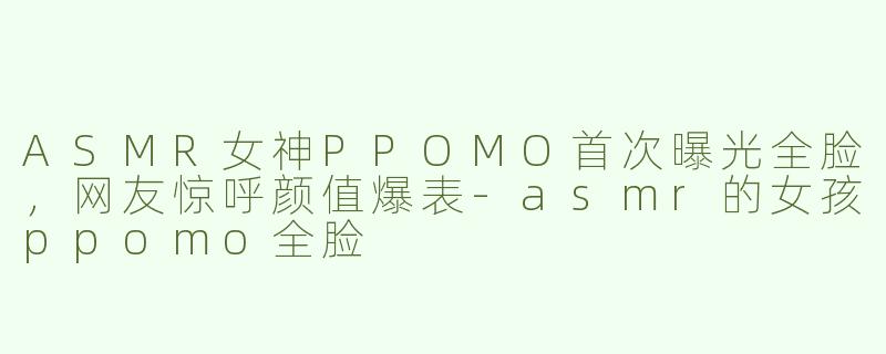 ASMR女神PPOMO首次曝光全脸，网友惊呼颜值爆表-asmr的女孩ppomo全脸