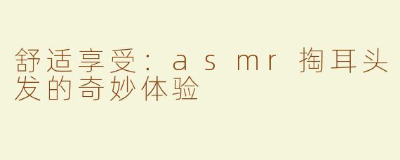 舒适享受：asmr掏耳头发的奇妙体验