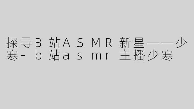 探寻B站ASMR新星——少寒-b站asmr主播少寒