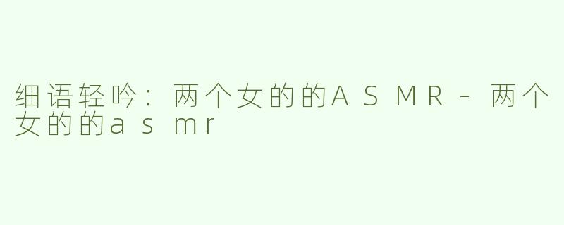 细语轻吟：两个女的的ASMR-两个女的的asmr