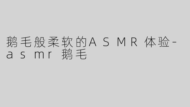 鹅毛般柔软的ASMR体验-asmr鹅毛
