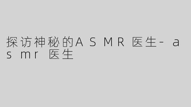 探访神秘的ASMR医生-asmr医生
